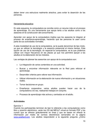 deben tener una estructura realmente atractiva, para evitar la deserción de las
personas.

Herramienta educativa
En este esquema, la computadora se concibe como un recurso más en el proceso
de aprendizaje. Es una herramienta que apoya tanto a los adultos como a los
asesores en la construcción del conocimiento.
Aprender con apoyo de la computadora implica que los asesores la integren al
proceso de enseñanza-aprendizaje, haciendo que las personas la usen como
parte de sus actividades normales.
A esta modalidad de uso de la computadora, se le puede denominar de tipo mixto,
ya que se utilizan la tecnología y la asesoría presencial al mismo tiempo. Esta
opción de uso de la tecnología, en especial la computadora, es la que podemos
utilizar con mayor frecuencia en las plazas ya que nos permitirá apoyar a los
adultos en la elaboración de los módulos.
Las ventajas de planear las asesorías con apoyo de la computadora son:
•

La integración de varios contenidos en una actividad.

•

Buscar y encontrar información relevante en la Red para reforzar el
aprendizaje.

•

Desarrollar criterios para valorar esa información.

•

Utilizar información en la elaboración de nueva información y en situaciones
reales.

•

Tomar decisiones en grupo.

•

Enseñanza cooperativa: varios adultos pueden hacer
computadora a la vez, realizando trabajos en conjunto.

•

Procesos de aprendizaje más activos y centrados en el adulto.

uso

de

la

Actividades
Ejercicio 1
Cuando los participantes terminen de leer lo referente a las computadoras como
libro y pizarrón electrónico, verán los CD del MEVyT virtual en formato PDF y los
cursos que se ofrecen gratuitamente en línea y que se basan en ofrecer la
información por medio de correos electrónicos semanales en la página
www.aulafacil.com. Los adultos responderán a la siguiente pregunta ¿Cómo
10

 