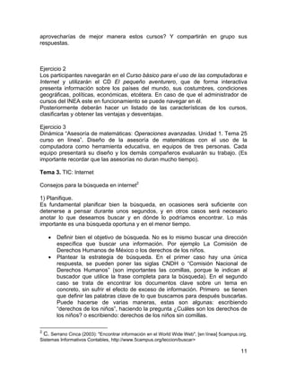 aprovecharías de mejor manera estos cursos? Y compartirán en grupo sus
respuestas.

Ejercicio 2
Los participantes navegarán en el Curso básico para el uso de las computadoras e
Internet y utilizarán el CD El pequeño aventurero, que de forma interactiva
presenta información sobre los países del mundo, sus costumbres, condiciones
geográficas, políticas, económicas, etcétera. En caso de que el administrador de
cursos del INEA este en funcionamiento se puede navegar en él.
Posteriormente deberán hacer un listado de las características de los cursos,
clasificarlas y obtener las ventajas y desventajas.
Ejercicio 3
Dinámica “Asesoría de matemáticas: Operaciones avanzadas. Unidad 1. Tema 25
curso en línea”. Diseño de la asesoría de matemáticas con el uso de la
computadora como herramienta educativa, en equipos de tres personas. Cada
equipo presentará su diseño y los demás compañeros evaluarán su trabajo. (Es
importante recordar que las asesorías no duran mucho tiempo).
Tema 3. TIC: Internet
Consejos para la búsqueda en internet2
1) Planifique.
Es fundamental planificar bien la búsqueda, en ocasiones será suficiente con
detenerse a pensar durante unos segundos, y en otros casos será necesario
anotar lo que deseamos buscar y en dónde lo podríamos encontrar. Lo más
importante es una búsqueda oportuna y en el menor tiempo.
•
•

Definir bien el objetivo de búsqueda. No es lo mismo buscar una dirección
específica que buscar una información. Por ejemplo La Comisión de
Derechos Humanos de México o los derechos de los niños.
Plantear la estrategia de búsqueda. En el primer caso hay una única
respuesta, se pueden poner las siglas CNDH o “Comisión Nacional de
Derechos Humanos” (son importantes las comillas, porque le indican al
buscador que utilice la frase completa para la búsqueda). En el segundo
caso se trata de encontrar los documentos clave sobre un tema en
concreto, sin sufrir el efecto de exceso de información. Primero se tienen
que definir las palabras clave de lo que buscamos para después buscarlas.
Puede hacerse de varias maneras, estas son algunas: escribiendo
“derechos de los niños”, haciendo la pregunta ¿Cuáles son los derechos de
los niños? o escribiendo: derechos de los niños sin comillas.

2

C. Serrano Cinca (2003): "Encontrar información en el World Wide Web", [en línea] 5campus.org,
Sistemas Informativos Contables, http://www.5campus.org/leccion/buscar>
11

 