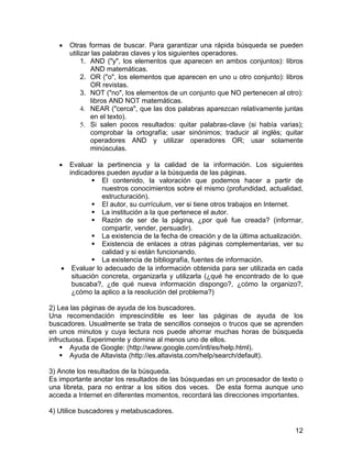 •

Otras formas de buscar. Para garantizar una rápida búsqueda se pueden
utilizar las palabras claves y los siguientes operadores.
1. AND ("y", los elementos que aparecen en ambos conjuntos): libros
AND matemáticas.
2. OR ("o", los elementos que aparecen en uno u otro conjunto): libros
OR revistas.
3. NOT ("no", los elementos de un conjunto que NO pertenecen al otro):
libros AND NOT matemáticas.
4. NEAR ("cerca", que las dos palabras aparezcan relativamente juntas
en el texto).
5. Si salen pocos resultados: quitar palabras-clave (si había varias);
comprobar la ortografía; usar sinónimos; traducir al inglés; quitar
operadores AND y utilizar operadores OR; usar solamente
minúsculas.

•

Evaluar la pertinencia y la calidad de la información. Los siguientes
indicadores pueden ayudar a la búsqueda de las páginas.
El contenido, la valoración que podemos hacer a partir de
nuestros conocimientos sobre el mismo (profundidad, actualidad,
estructuración).
El autor, su currículum, ver si tiene otros trabajos en Internet.
La institución a la que pertenece el autor.
Razón de ser de la página, ¿por qué fue creada? (informar,
compartir, vender, persuadir).
La existencia de la fecha de creación y de la última actualización.
Existencia de enlaces a otras páginas complementarias, ver su
calidad y si están funcionando.
La existencia de bibliografía, fuentes de información.
• Evaluar lo adecuado de la información obtenida para ser utilizada en cada
situación concreta, organizarla y utilizarla (¿qué he encontrado de lo que
buscaba?, ¿de qué nueva información dispongo?, ¿cómo la organizo?,
¿cómo la aplico a la resolución del problema?)

2) Lea las páginas de ayuda de los buscadores.
Una recomendación imprescindible es leer las páginas de ayuda de los
buscadores. Usualmente se trata de sencillos consejos o trucos que se aprenden
en unos minutos y cuya lectura nos puede ahorrar muchas horas de búsqueda
infructuosa. Experimente y domine al menos uno de ellos.
Ayuda de Google: (http://www.google.com/intl/es/help.html).
Ayuda de Altavista (http://es.altavista.com/help/search/default).
3) Anote los resultados de la búsqueda.
Es importante anotar los resultados de las búsquedas en un procesador de texto o
una libreta, para no entrar a los sitios dos veces. De esta forma aunque uno
acceda a Internet en diferentes momentos, recordará las direcciones importantes.
4) Utilice buscadores y metabuscadores.
12

 