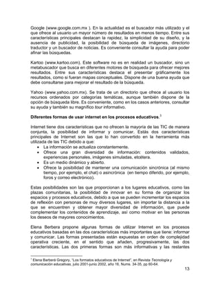 Google (www.google.com.mx ). En la actualidad es el buscador más utilizado y el
que ofrece al usuario un mayor número de resultados en menos tiempo. Entre sus
características principales destacan la rapidez, la simplicidad de su diseño, y la
ausencia de publicidad, la posibilidad de búsqueda de imágenes, directorio
traductor y un buscador de noticias. Es conveniente consultar la ayuda para poder
afinar las búsquedas.
Kartoo (www.kartoo.com). Este software no es en realidad un buscador, sino un
metabuscador que busca en diferentes motores de búsqueda para ofrecer mejores
resultados. Entre sus características destaca el presentar gráficamente los
resultados, como si fueran mapas conceptuales. Dispone de una buena ayuda que
debe consultarse para mejorar el resultado de la búsqueda.
Yahoo (www.yahoo.com.mx). Se trata de un directorio que ofrece al usuario los
recursos ordenados por categorías temáticas, aunque también dispone de la
opción de búsqueda libre. Es conveniente, como en los casos anteriores, consultar
su ayuda y también su magnífico tour informativo.
Diferentes formas de usar internet en los procesos educativos.3
Internet tiene dos características que no ofrecen la mayoría de las TIC de manera
conjunta, la posibilidad de informar y comunicar. Estás dos características
principales de Internet son las que lo han convertido en la herramienta más
utilizada de las TIC debido a que:
• La información se actualiza constantemente.
• Ofrece una gran diversidad de información: contenidos validados,
experiencias personales, imágenes simuladas, etcétera.
• Es un medio dinámico y abierto.
• Ofrece la posibilidad de mantener una comunicación sincrónica (al mismo
tiempo, por ejemplo, el chat) o asincrónica (en tiempo diferido, por ejemplo,
foros y correo electrónico).
Estas posibilidades son las que proporcionan a los lugares educativos, como las
plazas comunitarias, la posibilidad de innovar en su forma de organizar los
espacios y procesos educativos, debido a que se pueden incrementar los espacios
de reflexión con personas de muy diversos lugares, sin importar la distancia a la
que se encuentren y obtener mayor diversidad de información, que puede
complementar los contenidos de aprendizaje, así como motivar en las personas
los deseos de mayores conocimientos.
Elena Berbera propone algunas formas de utilizar Internet en los procesos
educativos basadas en las dos características más importantes que tiene: informar
y comunicar. Las formas presentadas están expuestas en orden de complejidad
operativa creciente, en el sentido que añaden, progresivamente, las dos
características. Las dos primeras formas son más informativas y las restantes
3

Elena Barberá Gregory, “Los formatos educativos de Internet”, en Revista Tecnología y
comunicación educativas, julio 2001-junio 2002, año 16, Nums. 34-35, pp 60-64.

13

 