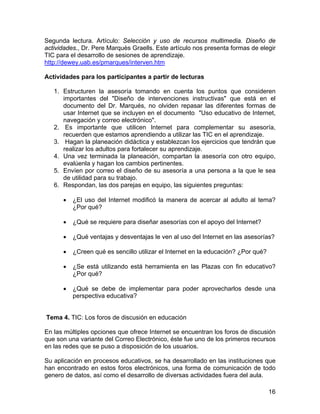 Segunda lectura. Artículo: Selección y uso de recursos multimedia. Diseño de
actividades., Dr. Pere Marquès Graells. Este artículo nos presenta formas de elegir
TIC para el desarrollo de sesiones de aprendizaje.
http://dewey.uab.es/pmarques/interven.htm
Actividades para los participantes a partir de lecturas
1. Estructuren la asesoría tomando en cuenta los puntos que consideren
importantes del "Diseño de intervenciones instructivas" que está en el
documento del Dr. Marqués, no olviden repasar las diferentes formas de
usar Internet que se incluyen en el documento "Uso educativo de Internet,
navegación y correo electrónico".
2. Es importante que utilicen Internet para complementar su asesoría,
recuerden que estamos aprendiendo a utilizar las TIC en el aprendizaje.
3. Hagan la planeación didáctica y establezcan los ejercicios que tendrán que
realizar los adultos para fortalecer su aprendizaje.
4. Una vez terminada la planeación, compartan la asesoría con otro equipo,
evalúenla y hagan los cambios pertinentes.
5. Envíen por correo el diseño de su asesoría a una persona a la que le sea
de utilidad para su trabajo.
6. Respondan, las dos parejas en equipo, las siguientes preguntas:
•

¿El uso del Internet modificó la manera de acercar al adulto al tema?
¿Por qué?

•

¿Qué se requiere para diseñar asesorías con el apoyo del Internet?

•

¿Qué ventajas y desventajas le ven al uso del Internet en las asesorías?

•

¿Creen qué es sencillo utilizar el Internet en la educación? ¿Por qué?

•

¿Se está utilizando está herramienta en las Plazas con fin educativo?
¿Por qué?

•

¿Qué se debe de implementar para poder aprovecharlos desde una
perspectiva educativa?

Tema 4. TIC: Los foros de discusión en educación
En las múltiples opciones que ofrece Internet se encuentran los foros de discusión
que son una variante del Correo Electrónico, éste fue uno de los primeros recursos
en las redes que se puso a disposición de los usuarios.
Su aplicación en procesos educativos, se ha desarrollado en las instituciones que
han encontrado en estos foros electrónicos, una forma de comunicación de todo
genero de datos, así como el desarrollo de diversas actividades fuera del aula.
16

 