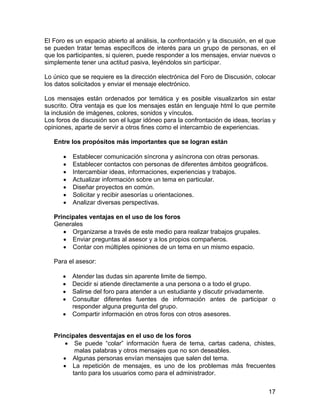 El Foro es un espacio abierto al análisis, la confrontación y la discusión, en el que
se pueden tratar temas específicos de interés para un grupo de personas, en el
que los participantes, si quieren, puede responder a los mensajes, enviar nuevos o
simplemente tener una actitud pasiva, leyéndolos sin participar.
Lo único que se requiere es la dirección electrónica del Foro de Discusión, colocar
los datos solicitados y enviar el mensaje electrónico.
Los mensajes están ordenados por temática y es posible visualizarlos sin estar
suscrito. Otra ventaja es que los mensajes están en lenguaje html lo que permite
la inclusión de imágenes, colores, sonidos y vínculos.
Los foros de discusión son el lugar idóneo para la confrontación de ideas, teorías y
opiniones, aparte de servir a otros fines como el intercambio de experiencias.
Entre los propósitos más importantes que se logran están
•
•
•
•
•
•
•

Establecer comunicación síncrona y asíncrona con otras personas.
Establecer contactos con personas de diferentes ámbitos geográficos.
Intercambiar ideas, informaciones, experiencias y trabajos.
Actualizar información sobre un tema en particular.
Diseñar proyectos en común.
Solicitar y recibir asesorías u orientaciones.
Analizar diversas perspectivas.

Principales ventajas en el uso de los foros
Generales
• Organizarse a través de este medio para realizar trabajos grupales.
• Enviar preguntas al asesor y a los propios compañeros.
• Contar con múltiples opiniones de un tema en un mismo espacio.
Para el asesor:
•
•
•
•
•

Atender las dudas sin aparente limite de tiempo.
Decidir si atiende directamente a una persona o a todo el grupo.
Salirse del foro para atender a un estudiante y discutir privadamente.
Consultar diferentes fuentes de información antes de participar o
responder alguna pregunta del grupo.
Compartir información en otros foros con otros asesores.

Principales desventajas en el uso de los foros
• Se puede “colar” información fuera de tema, cartas cadena, chistes,
malas palabras y otros mensajes que no son deseables.
• Algunas personas envían mensajes que salen del tema.
• La repetición de mensajes, es uno de los problemas más frecuentes
tanto para los usuarios como para el administrador.
17

 