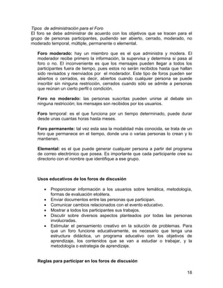 Tipos de administración para el Foro
El foro se debe administrar de acuerdo con los objetivos que se tracen para el
grupo de personas participantes, pudiendo ser abierto, cerrado, moderado, no
moderado temporal, múltiple, permanente o elemental.
Foro moderado: hay un miembro que es el que administra y modera. El
moderador recibe primero la información, la supervisa y determina si pasa al
foro o no. El inconveniente es que los mensajes pueden llegar a todos los
participantes fuera de tiempo, pues estos no serán recibidos hasta que hallan
sido revisados y reenviados por el moderador. Este tipo de foros pueden ser
abiertos o cerrados, es decir, abiertos cuando cualquier persona se puede
inscribir sin ninguna restricción, cerrados cuando sólo se admite a personas
que reúnan un cierto perfil o condición.
Foro no moderado: las personas suscritas pueden unirse al debate sin
ninguna restricción; los mensajes son recibidos por los usuarios.
Foro temporal: es el que funciona por un tiempo determinado, puede durar
desde unas cuantas horas hasta meses.
Foro permanente: tal vez esta sea la modalidad más conocida, se trata de un
foro que permanece en el tiempo, donde una o varias personas lo crean y lo
mantienen.
Elemental: es el que puede generar cualquier persona a partir del programa
de correo electrónico que posea. Es importante que cada participante cree su
directorio con el nombre que identifique a ese grupo.

Usos educativos de los foros de discusión
•
•
•
•
•
•

Proporcionar información a los usuarios sobre temática, metodología,
formas de evaluación etcétera.
Enviar documentos entre las personas que participan.
Comunicar cambios relacionados con el evento educativo.
Mostrar a todos los participantes sus trabajos.
Discutir sobre diversos aspectos planteados por todas las personas
involucradas.
Estimular el pensamiento creativo en la solución de problemas. Para
que un foro funcione educativamente, es necesario que tenga una
estructura didáctica, un programa educativo con los objetivos de
aprendizaje, los contenidos que se van a estudiar o trabajar, y la
metodología o estrategia de aprendizaje.

Reglas para participar en los foros de discusión
18

 