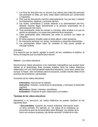 1. Los foros de discusión son un recurso muy valioso para todas las personas
que participan en ellas, por tanto, todos deben esforzarse por conservarlos
y mejorarlos.
2. Para que las discusiones marchen adecuadamente, hay que leer y respetar
los lineamentos, objetivos y principios del foro.
3. Las dudas, comentarios y críticas relativas a la administración del foro,
deberán hacerse llegar directamente a la persona responsable de la
administración del mismo.
4. Todo participante, antes de mandar su mensaje, debe analizar si lo que ha
escrito es apropiado y no causa más polémica de la necesaria.
5. Cada participante debe esforzarse por evitar la escritura con faltas de
ortografía.
6. En estos espacios virtuales nadie se debe alterar o decir groserías.
7. Es importante participar con dudas, comentarios y preguntas interesantes.
8. Los participantes deben tratar de contestar lo más pronto posible al
mensaje recibido.
Actividad 1
A la asesoría que se diseñó, agregar la opción de foro, establecer el objetivo, el
tema y la pregunta que se propone para discutir.
Tema 5. Los videos edicativos
Denominamos videos educativos a los materiales videográficos que pueden tener
utilidad en el aprendizaje. Este concepto engloba, tanto los videos didácticos
(elaborados con una intencionalidad específica educativa), como otros videos que,
aunque no hayan sido concebidos para la educación, pueden resultar útiles en los
procesos de enseñanza y aprendizaje.
Funciones de los videos educativos
Informativa.- Estructuran la realidad.
Instructiva.- Orientan, condicionan el aprendizaje, y favorecen el desarrollo
cognitivo
Motivadora.- Atraen, interesan, sensibilizan.
Evaluadora.- Propician la auto- observación y el análisis
Tipología de los videos educativos
Atendiendo a su estructura, los videos didácticos se pueden clasificar en los
siguientes tipos:
- Documentales: muestran de manera ordenada, información sobre
un tema concreto. Por ejemplo, en los videos de la mediateca, se
encuentra la serie de documentales sobre Biología: Las edades de la
tierra una ventana al pasado ¿de dónde venimos? Unidad de la vida.

19

 