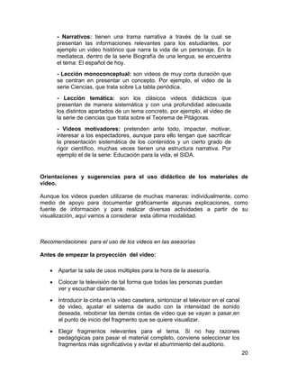 - Narrativos: tienen una trama narrativa a través de la cual se
presentan las informaciones relevantes para los estudiantes, por
ejemplo un video histórico que narra la vida de un personaje. En la
mediateca, dentro de la serie Biografía de una lengua, se encuentra
el tema: El español de hoy.
- Lección monoconceptual: son videos de muy corta duración que
se centran en presentar un concepto. Por ejemplo, el video de la
serie Ciencias, que trata sobre La tabla periódica.
- Lección temática: son los clásicos videos didácticos que
presentan de manera sistemática y con una profundidad adecuada
los distintos apartados de un tema concreto, por ejemplo, el video de
la serie de ciencias que trata sobre el Teorema de Pitágoras.
- Videos motivadores: pretenden ante todo, impactar, motivar,
interesar a los espectadores, aunque para ello tengan que sacrificar
la presentación sistemática de los contenidos y un cierto grado de
rigor científico, muchas veces tienen una estructura narrativa. Por
ejemplo el de la serie: Educación para la vida, el SIDA.

Orientaciones y sugerencias para el uso didáctico de los materiales de
video.
Aunque los videos pueden utilizarse de muchas maneras: individualmente, como
medio de apoyo para documentar gráficamente algunas explicaciones, como
fuente de información y para realizar diversas actividades a partir de su
visualización, aquí vamos a considerar esta última modalidad.

Recomendaciones para el uso de los videos en las asesorías
Antes de empezar la proyección del video:
•

Apartar la sala de usos múltiples para la hora de la asesoría.

•

Colocar la televisión de tal forma que todas las personas puedan
ver y escuchar claramente.

•

Introducir la cinta en la video casetera, sintonizar el televisor en el canal
de video, ajustar el sistema de audio con la intensidad de sonido
deseada, rebobinar las demás cintas de video que se vayan a pasar,en
el punto de inicio del fragmento que se quiere visualizar.

•

Elegir fragmentos relevantes para el tema. Si no hay razones
pedagógicas para pasar el material completo, conviene seleccionar los
fragmentos más significativos y evitar el aburrimiento del auditorio.
20

 