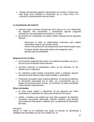 •

Trabajar previamente aspectos relacionados con el video, a menos que
éste tenga como finalidad la introducción de un nuevo tema o la
motivación y sensibilización hacia el mismo.

La visualización del material
•
•

Conviene hacer una breve introducción de lo que se va a ver, destacando
los aspectos más importantes y presentando algunas preguntas
motivadoras cuya respuesta se encuentre en el video.
De acuerdo con el propósito, se pueden utilizar cualquiera de las siguientes
técnicas.
-

Interrumpir el video en determinados momentos para realizar
comentarios sobre lo que se está viendo.
Indicar a las personas la conveniencia de tomar determinadas notas.
El asesor también debe estar atento a las imágenes, como
ejemplo para los estudiantes.

Después de ver el video:
•

Se formularán preguntas para saber si el material ha gustado, por qué, y
qué es lo que ha llamado más la atención.

•

Conviene estimular la participación activa de las personas en los
debates que se organicen.

•

En ocasiones puede resultar conveniente volver a proyectar algunas
secuencias para observar mejor ciertos detalles y comentarlos.

•

Finalmente, se pueden hacer diversos ejercicios en los que se relacione
la información presentada por el video, con conocimientos que ya
tengan las personas sobre el tema. La corrección de estas actividades
puede hacerse colectivamente.

Otras actividades:
•

El video puede quedar a disposición de las personas que estén
interesadas en visualizarlo de nuevo para revisar la información.

•

Grabar, o pedirles a los adultos que vean algún programa de televisión
(caricatura, documental, telenovela, noticiero, etcétera), para utilizarlo
como fuente de información y reflexión que complemente la información
del video.

Actividad 1
Buscar un video en la mediateca que apoye el proceso de aprendizaje y
establecer las actividades que se van a realizar con él.
21

 