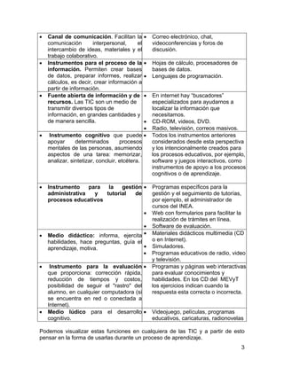 •

•

•

•

•

Canal de comunicación. Facilitan la
comunicación
interpersonal,
el
intercambio de ideas, materiales y el
trabajo colaborativo.
Instrumentos para el proceso de la
información. Permiten crear bases
de datos, preparar informes, realizar
cálculos, es decir, crear información a
partir de información.
Fuente abierta de información y de
recursos. Las TIC son un medio de
transmitir diversos tipos de
información, en grandes cantidades y
de manera sencilla.

•

Correo electrónico, chat,
videoconferencias y foros de
discusión.

•

Hojas de cálculo, procesadores de
bases de datos.
Lenguajes de programación.

•
•

•
•
Instrumento cognitivo que puede •
apoyar
determinados
procesos
mentales de las personas, asumiendo
aspectos de una tarea: memorizar,
analizar, sintetizar, concluir, etcétera.

Instrumento
para
la
gestión •
administrativa
y
tutorial
de
procesos educativos
•

•

•

•

•
Medio didáctico: informa, ejercita •
habilidades, hace preguntas, guía el
•
aprendizaje, motiva.
•
Instrumento para la evaluación •
que proporciona: corrección rápida,
reducción de tiempos y costos,
posibilidad de seguir el "rastro" del
alumno, en cualquier computadora (si
se encuentra en red o conectada a
Internet).
Medio lúdico para el desarrollo •
cognitivo.

En internet hay “buscadores”
especializados para ayudarnos a
localizar la información que
necesitamos.
CD-ROM, videos, DVD.
Radio, televisión, correos masivos.
Todos los instrumentos anteriores
considerados desde esta perspectiva
y los intencionalmente creados para
los procesos educativos, por ejemplo,
software y juegos interactivos, como
instrumentos de apoyo a los procesos
cognitivos o de aprendizaje.
Programas específicos para la
gestión y el seguimiento de tutorías,
por ejemplo, el administrador de
cursos del INEA.
Web con formularios para facilitar la
realización de trámites en línea.
Software de evaluación.
Materiales didácticos multimedia (CD
o en Internet).
Simuladores.
Programas educativos de radio, video
y televisión.
Programas y páginas web interactivas
para evaluar conocimientos y
habilidades. En los CD del MEVyT
los ejercicios indican cuando la
respuesta esta correcta o incorrecta.

Videojuego, películas, programas
educativos, caricaturas, radionovelas

Podemos visualizar estas funciones en cualquiera de las TIC y a partir de esto
pensar en la forma de usarlas durante un proceso de aprendizaje.
3

 