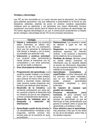 Ventajas y desventajas
Las TIC se han convertido en un nuevo recurso para la educación, sin embargo
para poderlas aprovechar, hay que reflexionar a profundidad en la forma en que
deseamos utilizarlas, además de poner en práctica nuestras capacidades
creativas para su aplicación y así garantizar una mayor efectividad. Aunque
constituyen una buena opción para la mejora de los procesos de aprendizaje, las
TIC tienen algunas desventajas en su uso. A continuación presentamos un listado
de las ventajas y desventajas de las TIC en los procesos educativos.

•

•

•
•

•

•

•

Ventajas
Interés y motivación. Los usuarios •
están motivados al utilizar los
recursos de las TIC. La motivación
hace que las personas le dediquen •
más tiempo a trabajar y por lo tanto
es probable que aprendan más.
Interacción y continua actividad
Los usuarios están permanente- •
mente activos al interactuar con la
computadora y con otras personas
que tal vez estén a distancia.
Gran diversidad de información
Programación del aprendizaje. Los •
usuarios pueden trabajar a su propio
ritmo, por lo que no existe presión
para avanzar al mismo ritmo que los
demás o esconder dudas, además
cada persona puede programar los
tiempos que dedicará para estudiar.
Desarrollo de la iniciativa. La •
constante participación por parte de
los usuarios propicia el desarrollo de •
su iniciativa ya que se ven obligados
a tomar constantemente decisiones.
Desarrollo de habilidad para la
búsqueda
y
selección
de
información.
Aprendizaje a partir de los errores. •
La retroalimentación inmediata a las
preguntas, permite conocer los
errores justo en el momento en que
se producen.

Desventajas
Distracciones. Los usuarios a veces
se dedican a jugar en vez de
trabajar.
Dispersión. La navegación por los
atractivos espacios de Internet,
inclinan a los usuarios a desviarse
de los objetivos de su búsqueda.
Pérdidas de tiempo. Muchas veces
se pierde tiempo buscando la
información que se necesita debido
al exceso de información disponible,
los que ocasiona dispersión y falta de
método en la búsqueda.
Aprendizajes
incompletos
y
superficiales. La libre interacción de
los usuarios con estos materiales,
que no son siempre de calidad,
puede
propiciar
aprendizajes
incompletos, simplistas y poco
profundos.
Se requiere de equipos que
pueden ser costosos.
Procesos
educativos
poco
humanos. El poco contacto con
personas,
puede volver frío el
proceso de aprendizaje, ya que se
disminuye el trato personalizado que
genera el contacto entre un grupo de
aprendizaje y el profesor o tutor.
Poco atractivo para el aprendizaje.
Hay personas a las que no les atrae
el uso de la tecnología, sobre todo a
los adultos mayores.

4

 