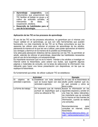 •

•

Aprendizaje
cooperativo.
Los
instrumentos que proporcionan las
TIC facilitan el trabajo en grupo y el
cultivo de actitudes sociales, el
intercambio
de
ideas,
la
cooperación, etcétera.
Desarrollo de habilidades para el
uso de la tecnología.

Aplicación de las TIC en los procesos de aprendizaje
El uso de las TIC en los procesos educativos, no garantizan por sí mismas una
mayor calidad en el aprendizaje, ya que son sólo herramientas que pueden
favorecerlo. Lo más importante de las TIC en la Plaza comunitaria es que los
asesores las utilicen para reforzar el proceso de aprendizaje de los adultos,
planeando la manera en la que las van a utilizar, para poder aprovechar al máximo
sus ventajas y disminuir en la manera de lo posible sus limitaciones.
Una adecuada planeación didáctica del las asesorías con las TIC, le permitirán al
adulto, además de reforzar el aprendizaje, desarrollar las habilidades necesarias
para el uso de la tecnología y el autoaprendizaje.
Es importante reconocer que no es lo mismo mandar a los adultos a investigar en
Internet sobre la fotosíntesis, para aclarar sus dudas, que sugerirle algunas
páginas o materiales de consulta, con la tarea de seleccionar la información más
relevante para hacer una breve presentación con diapositivas, en las que se
explique la fotosíntesis.
Es fundamental que antes de utilizar cualquier TIC se establezca:
Actividad
Ejemplo
El objetivo de la Establecer con toda claridad En el caso de la fotosíntesis el
actividad o ejercicio.
qué se busca lograr con esa adulto podrá explicar qué es,
en qué consiste y cómo se
actividad o ejercicio.
lleva a cabo.
La forma de trabajo
Es necesario que de manera Buscar la información en los
puntual se especifique qué y siguientes espacios y anotar en
una hoja los datos relevantes,
cómo se utilizará la TIC.
(es importante que se consulte
por lo menos en dos fuentes de
información, cuando se realice
una consulta).
Recomendaciones
para
consultas en internet, sobre
fotosíntesis:
http://icarito.latercera.cl/enc_vir
tual/c_nat/ecosistema/eco1.htm
l
5

 