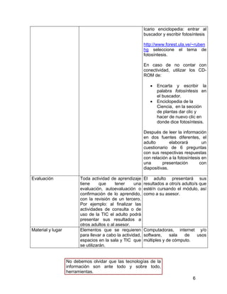 Icario enciclopedia: entrar al
buscador y escribir fotosíntesis
http://www.forest.ula.ve/~ruben
hg seleccione el tema de
fotosíntesis.
En caso de no contar con
conectividad, utilizar los CDROM de:
•
•

Encarta y escribir la
palabra fotosíntesis en
el buscador.
Enciclopedia de la
Ciencia, en la sección
de plantas dar clic y
hacer de nuevo clic en
donde dice fotosíntesis.

Después de leer la información
en dos fuentes diferentes, el
adulto
elaborará
un
cuestionario de 6 preguntas
con sus respectivas respuestas
con relación a la fotosíntesis en
una
presentación
con
diapositivas.
Evaluación

Material y lugar

Toda actividad de aprendizaje
tiene
que
tener
una
evaluación, autoevaluación o
confirmación de lo aprendido,
con la revisión de un tercero.
Por ejemplo: al finalizar las
actividades de consulta o de
uso de la TIC el adulto podrá
presentar sus resultados a
otros adultos o al asesor.
Elementos que se requieren
para llevar a cabo la actividad,
espacios en la sala y TIC que
se utilizarán.

El adulto presentará sus
resultados a otro/s adulto/s que
esté/n cursando el módulo, así
como a su asesor.

Computadoras, internet y/o
software,
sala
de
usos
múltiples y de cómputo.

No debemos olvidar que las tecnologías de la
información son ante todo y sobre todo,
herramientas.
6

 