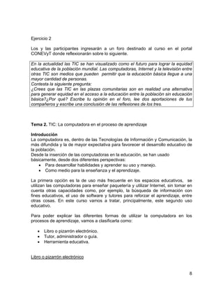 Ejercicio 2
Los y las participantes ingresarán a un foro destinado al curso en el portal
CONEVyT donde reflexionarán sobre lo siguiente.
En la actualidad las TIC se han visualizado como el futuro para lograr la equidad
educativa de la población mundial. Las computadoras, Internet y la televisión entre
otras TIC son medios que pueden permitir que la educación básica llegue a una
mayor cantidad de personas.
Contesta la siguiente pregunta:
¿Crees que las TIC en las plazas comunitarias son en realidad una alternativa
para generar equidad en el acceso a la educación entre la población sin educación
básica?¿Por qué? Escribe tu opinión en el foro, lee dos aportaciones de tus
compañeros y escribe una conclusión de las reflexiones de los tres.

Tema 2. TIC: La computadora en el proceso de aprendizaje
Introducción
La computadora es, dentro de las Tecnologías de Información y Comunicación, la
más difundida y la de mayor expectativa para favorecer el desarrollo educativo de
la población.
Desde la inserción de las computadoras en la educación, se han usado
básicamente, desde dos diferentes perspectivas:
• Para desarrollar habilidades y aprender su uso y manejo.
• Como medio para la enseñanza y el aprendizaje.
La primera opción es la de uso más frecuente en los espacios educativos, se
utilizan las computadoras para enseñar paquetería y utilizar Internet, sin tomar en
cuenta otras capacidades como, por ejemplo, la búsqueda de información con
fines educativos, el uso de software y tutores para reforzar el aprendizaje, entre
otras cosas. En este curso vamos a tratar, principalmente, este segundo uso
educativo.
Para poder explicar las diferentes formas de utilizar la computadora en los
procesos de aprendizaje, vamos a clasificarla como:
•
•
•

Libro o pizarrón electrónico.
Tutor, administrador o guía.
Herramienta educativa.

Libro o pizarrón electrónico

8

 