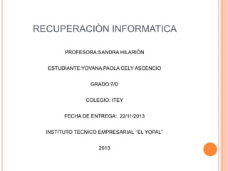 RECUPERACIÒN INFORMATICA
PROFESORA:SANDRA HILARIÒN
ESTUDIANTE:YOVANA PAOLA CELY ASCENCIO
GRADO:7/D

COLEGIO: ITEY
FECHA DE ENTREGA: 22/11/2013
INSTITUTO TECNICO EMPRESARIAL ‘’EL YOPAL’’
2013

 