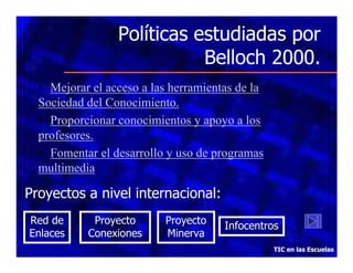 Políticas estudiadas por
Belloch 2000.
• Mejorar el acceso a las herramientas de la
Sociedad del Conocimiento.
• Proporcionar conocimientos y apoyo a los
profesores.
• Fomentar el desarrollo y uso de programas
multimedia

Proyectos a nivel internacional:
Red de
Enlaces

Proyecto
Conexiones

Proyecto
Minerva

Infocentros
TIC en las Escuelas

 