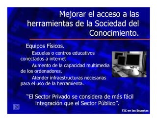 Mejorar el acceso a las
herramientas de la Sociedad del
Conocimiento.
• Equipos Físicos.
•
Escuelas o centros educativos
conectados a internet
•
Aumento de la capacidad multimedia
de los ordenadores.
•
Atender infraestructuras necesarias
para el uso de la herramienta.

“El Sector Privado se considera de más fácil
integración que el Sector Público”.
TIC en las Escuelas

 