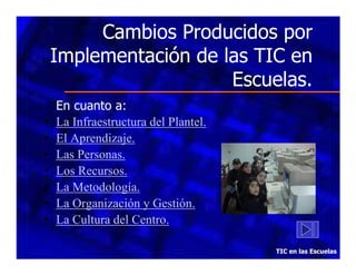 Cambios Producidos por
Implementación de las TIC en
Escuelas.
•
•
•
•
•
•
•

En cuanto a:
La Infraestructura del Plantel.
El Aprendizaje.
Las Personas.
Los Recursos.
La Metodología.
La Organización y Gestión.
La Cultura del Centro.
TIC en las Escuelas

 
