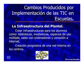 Cambios Producidos por
Implementación de las TIC en
Escuelas.
• La Infraestructura del Plantel.
•
Crear infraestructuras para los alumnos
como: bibliotecas, mediatecas, espacios de uso
múltiple, salas con ordenadores y conexión a
internet.
•
Creación progresiva de una red interna en
los centros.

TIC en las Escuelas

 