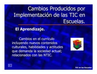 Cambios Producidos por
Implementación de las TIC en
Escuelas.
• El Aprendizaje.
•
Cambios en el currículo
incluyendo nuevos contenidos
culturales, habilidades y actitudes
que demanda la sociedad actual;
relacionados con las NTIC.

TIC en las Escuelas

 
