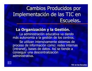 Cambios Producidos por
Implementación de las TIC en
Escuelas.
• La Organización y la Gestión.
•
La administración educativa va dando
más autonomía a la gestión de los centros.
•
Se utilizan intensivamente sistemas de
proceso de información como: redes internas
(intranet), bases de datos. Así se tiende a
conseguir una descentralización
administrativa.
TIC en las Escuelas

 