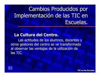 Cambios Producidos por
Implementación de las TIC en
Escuelas.
• La Cultura del Centro.
•
Las actitudes de los alumnos, docentes y
otros gestores del centro se ve transformada
al observar las ventajas de la utilización de
las TIC.

TIC en las Escuelas

 