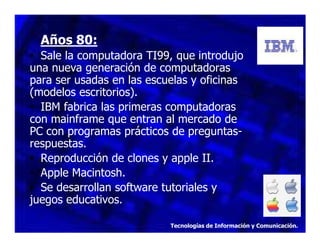 Años 80:
• Sale la computadora TI99, que introdujo
una nueva generación de computadoras
para ser usadas en las escuelas y oficinas
(modelos escritorios).
• IBM fabrica las primeras computadoras
con mainframe que entran al mercado de
PC con programas prácticos de preguntasrespuestas.
• Reproducción de clones y apple II.
• Apple Macintosh.
• Se desarrollan software tutoriales y
juegos educativos.
Tecnologías de Información y Comunicación.

 
