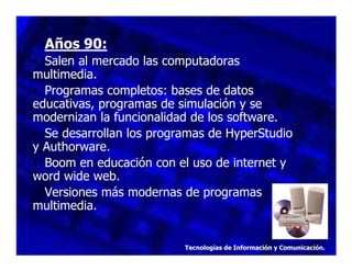 Años 90:
• Salen al mercado las computadoras
multimedia.
• Programas completos: bases de datos
educativas, programas de simulación y se
modernizan la funcionalidad de los software.
• Se desarrollan los programas de HyperStudio
y Authorware.
• Boom en educación con el uso de internet y
word wide web.
• Versiones más modernas de programas
multimedia.

Tecnologías de Información y Comunicación.

 