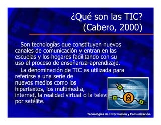 ¿Qué son las TIC?
(Cabero, 2000)
• Son tecnologías que constituyen nuevos
canales de comunicación y entran en las
escuelas y los hogares facilitando con su
uso el proceso de enseñanza-aprendizaje.
• La denominación de TIC es utilizada para
referirse a una serie de
nuevos medios como los
hipertextos, los multimedia,
la
internet, la realidad virtual o la televisión
por satélite.
Tecnologías de Información y Comunicación.

 