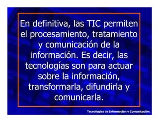 En definitiva, las TIC permiten
el procesamiento, tratamiento
y comunicación de la
información. Es decir, las
tecnologías son para actuar
sobre la información,
transformarla, difundirla y
comunicarla.
Tecnologías de Información y Comunicación.

 