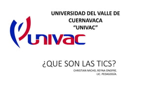 ¿QUE SON LAS TICS?
UNIVERSIDAD DEL VALLE DE
CUERNAVACA
“UNIVAC”
CHRISTIAN MICHEL REYNA ONOFRE.
LIC. PEDAGOGÍA.
 