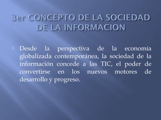  Desde la perspectiva de la economía
globalizada contemporánea, la sociedad de la
información concede a las TIC, el poder de
convertirse en los nuevos motores de
desarrollo y progreso.
 