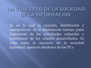  Es en la cual la creación, distribución y
manipulación de la información forman parte
importante de las actividades culturales y
económicas de los estados desarrollados. Es
vista como la sucesora de la sociedad
industrial, apareció alrededor de los 70´s.
 