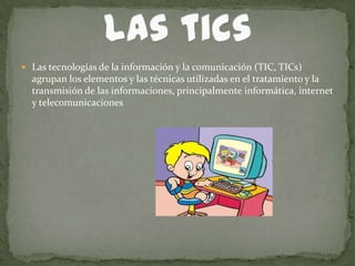  Las tecnologías de la información y la comunicación (TIC, TICs)
  agrupan los elementos y las técnicas utilizadas en el tratamiento y la
  transmisión de las informaciones, principalmente informática, internet
  y telecomunicaciones
 