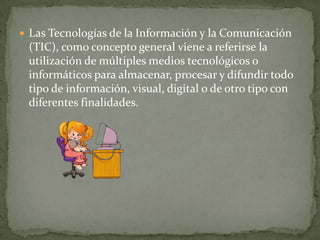  Las Tecnologías de la Información y la Comunicación
 (TIC), como concepto general viene a referirse la
 utilización de múltiples medios tecnológicos o
 informáticos para almacenar, procesar y difundir todo
 tipo de información, visual, digital o de otro tipo con
 diferentes finalidades.
 