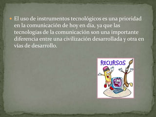 El uso de instrumentos tecnológicos es una prioridad
 en la comunicación de hoy en día, ya que las
 tecnologías de la comunicación son una importante
 diferencia entre una civilización desarrollada y otra en
 vías de desarrollo.
 