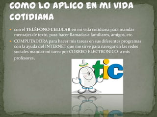  con el TELÉFONO CELULAR en mi vida cotidiana para mandar
  mensajes de texto, para hacer llamadas a familiares, amigos, etc.
 COMPUTADORA para hacer mis tareas en sus diferentes programas
  con la ayuda del INTERNET que me sirve para navegar en las redes
  sociales mandar mi tarea por CORREO ELECTRONICO a mis
  profesores.
 