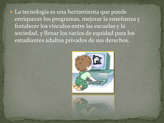  La tecnología es una herramienta que puede
 enriquecer los programas, mejorar la enseñanza y
 fortalecer los vínculos entre las escuelas y la
 sociedad, y llenar los vacíos de equidad para los
 estudiantes adultos privados de sus derechos.
 
