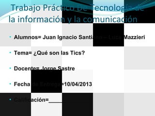 Trabajo Práctico De Tecnología de
la información y la comunicación
• Alumnos= Juan Ignacio Santiano – Luca Mazzieri
• Tema= ¿Qué son las Tics?
• Docente= Jorge Sastre
• Fecha de Entrega=10/04/2013
• Calificación=_____________
 