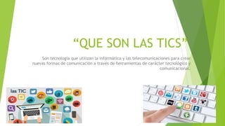 “QUE SON LAS TICS”
Son tecnología que utilizan la informática y las telecomunicaciones para crear
nuevas formas de comunicación a través de herramientas de carácter tecnológico y
comunicacional.
 