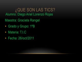 ¿QUE SON LAS TICS?
Alumno: Diego Ariel Lorenzo Rojas
Maestra: Graciela Rangel
• Grado y Grupo: 1ºB
• Materia: T.I.C
• Fecha: 26/oct/2011
 