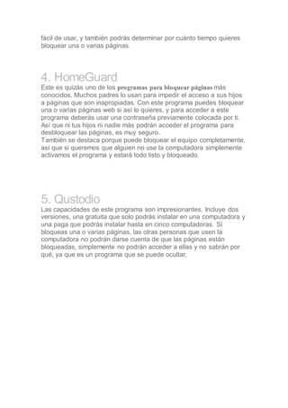 fácil de usar, y también podrás determinar por cuánto tiempo quieres
bloquear una o varias páginas.
4. HomeGuard
Este es quizás uno de los programas para bloquear páginas más
conocidos. Muchos padres lo usan para impedir el acceso a sus hijos
a páginas que son inapropiadas. Con este programa puedes bloquear
una o varias páginas web si así lo quieres, y para acceder a este
programa deberás usar una contraseña previamente colocada por ti.
Así que ni tus hijos ni nadie más podrán acceder el programa para
desbloquear las páginas, es muy seguro.
También se destaca porque puede bloquear el equipo completamente,
así que si queremos que alguien no use la computadora simplemente
activamos el programa y estará todo listo y bloqueado.
5. Qustodio
Las capacidades de este programa son impresionantes. Incluye dos
versiones, una gratuita que solo podrás instalar en una computadora y
una paga que podrás instalar hasta en cinco computadoras. Si
bloqueas una o varias páginas, las otras personas que usen la
computadora no podrán darse cuenta de que las páginas están
bloqueadas, simplemente no podrán acceder a ellas y no sabrán por
qué, ya que es un programa que se puede ocultar.
 
