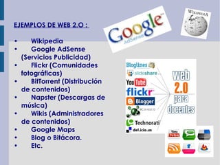 EJEMPLOS DE WEB 2.O :

•      Wikipedia
•      Google AdSense
    (Servicios Publicidad)
•      Flickr (Comunidades
    fotográficas)
•      BitTorrent (Distribución
    de contenidos)
•      Napster (Descargas de
    música)
•      Wikis (Administradores
    de contenidos)
•      Google Maps
•      Blog o Bitácora.
•      Etc.
 