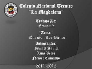 Colegio Nacional Técnico
    “La Magdalena”
       Trabajo De:
        Economía
         Tema:
    Que Son Los Bienes
       Integrantes:
      Ismael Águila
        Luis Veloz
     Neiser Camacho
       2011-2012
 