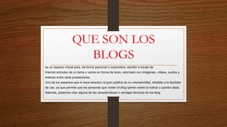 QUE SON LOS
BLOGS
es un espacio virtual para, de forma personal o corporativa, escribir a través de
Internet artículos de un tema o varios en forma de texto, adornado con imágenes, vídeos, audios y
enlaces entre otras prestaciones.
Uno de los aspectos que lo hace atractivo al gran público es su interactividad, añadido a la facilidad
de uso, ya que permite que las personas que visitan el blog opinen sobre la noticia u opinión dada.
Además, podemos citar alguna de las características o ventajas técnicas de los blog
 