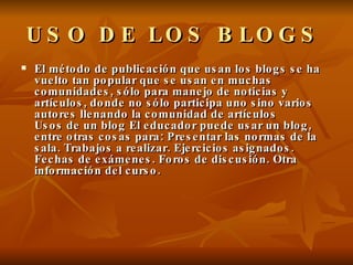 USO DE LOS BLOGS   El método de publicación que usan los blogs se ha vuelto tan popular que se usan en muchas comunidades, sólo para manejo de noticias y artículos, donde no sólo participa uno sino varios autores llenando la comunidad de artículos Usos de un blog El educador puede usar un blog, entre otras cosas para: Presentar las normas de la sala. Trabajos a realizar. Ejercicios asignados. Fechas de exámenes. Foros de discusión. Otra información del curso. 
