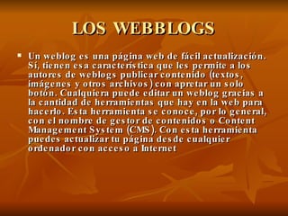 LOS WEBBLOGS Un weblog es una página web de fácil actualización. Sí, tienen esa característica que les permite a los autores de weblogs publicar contenido (textos, imágenes y otros archivos) con apretar un solo botón. Cualquiera puede editar un weblog gracias a la cantidad de herramientas que hay en la web para hacerlo. Esta herramienta se conoce, por lo general, con el nombre de gestor de contenidos o Content Management System (CMS). Con esta herramienta puedes actualizar tu página desde cualquier ordenador con acceso a Internet 