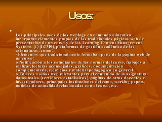 Usos: Los principales usos de los weblogs en el mundo educativo incorporan elementos propios de las tradicionales  páginas  web  de presentación de un curso y de los Learning Content Management Systems (1) (LCMS), plataformas de gestión académica de las asignaturas, como: · Elementos que tradicionalmente formaban parte de la página web de un curso: o Notificación a los estudiantes de las  normas  del curso, trabajos a realizar, lecturas aconsejadas,  gráficos ,  documentación  complementaria, ejercicios y material pedagógico en general o Enlaces a sitios web relevantes para el contenido de la asignatura: datos reales ( servidores  estadísticos), páginas de otros  docentes  e investigadores, principales instituciones del ramo, working papers, noticias de actualidad relacionadas con el curso, etc. 