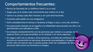 Comportamientos frecuentes:
• Revisa las llamadas de su teléfono móvil o su e-mail.
• Exiges que se le relate cada movimiento que realizó en el día.
• Llama a su pareja cada diez minutos a ver qué está haciendo.
• Controla cada salida con sus amigas(os).
• Sufre ansiedad ante el retraso o tardanza al llegar a casa, a una cita, etcétera.
• Esta pensando siempre en el engaño y la infidelidad obsesionado con ello y no
permitiendo una vida plena y feliz.
• Se compara constantemente con las personas que rodean a su pareja: en el
aspecto físico, en la personalidad, en el carácter o en otros aspectos.
• Se niega a salir con su pareja y otras personas, una falta de confianza tal que
termina en convertirles en personas altamente acomplejadas e inseguras que
sufren solo con pensar que su pareja puede notar las cualidades de otras
personas tales como sus hermanos o amigos.
 