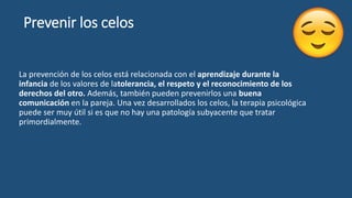 Prevenir los celos
La prevención de los celos está relacionada con el aprendizaje durante la
infancia de los valores de latolerancia, el respeto y el reconocimiento de los
derechos del otro. Además, también pueden prevenirlos una buena
comunicación en la pareja. Una vez desarrollados los celos, la terapia psicológica
puede ser muy útil si es que no hay una patología subyacente que tratar
primordialmente.
 