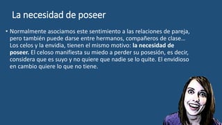La necesidad de poseer
• Normalmente asociamos este sentimiento a las relaciones de pareja,
pero también puede darse entre hermanos, compañeros de clase…
Los celos y la envidia, tienen el mismo motivo: la necesidad de
poseer. El celoso manifiesta su miedo a perder su posesión, es decir,
considera que es suyo y no quiere que nadie se lo quite. El envidioso
en cambio quiere lo que no tiene.
 