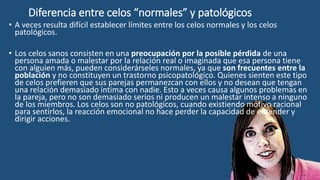 Diferencia entre celos “normales” y patológicos
• A veces resulta difícil establecer límites entre los celos normales y los celos
patológicos.
• Los celos sanos consisten en una preocupación por la posible pérdida de una
persona amada o malestar por la relación real o imaginada que esa persona tiene
con alguien más, pueden considerárseles normales, ya que son frecuentes entre la
población y no constituyen un trastorno psicopatológico. Quienes sienten este tipo
de celos prefieren que sus parejas permanezcan con ellos y no desean que tengan
una relación demasiado íntima con nadie. Esto a veces causa algunos problemas en
la pareja, pero no son demasiado serios ni producen un malestar intenso a ninguno
de los miembros. Los celos son no patológicos, cuando existiendo motivo racional
para sentirlos, la reacción emocional no hace perder la capacidad de entender y
dirigir acciones.
 