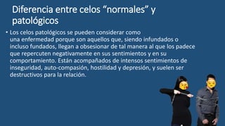 Diferencia entre celos “normales” y
patológicos
• Los celos patológicos se pueden considerar como
una enfermedad porque son aquellos que, siendo infundados o
incluso fundados, llegan a obsesionar de tal manera al que los padece
que repercuten negativamente en sus sentimientos y en su
comportamiento. Están acompañados de intensos sentimientos de
inseguridad, auto-compasión, hostilidad y depresión, y suelen ser
destructivos para la relación.
 
